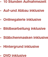 -  10 Stunden Aufnahmezeit

-  Auf-und Abbau inklusive

-  Onlinegalerie inklusive

-  Bildbearbeitung inklusive

-  Stäbchenmasken inklusive

-  Hintergrund inklusive

-  DVD inklusive
